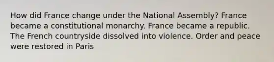 How did France change under the National Assembly? France became a constitutional monarchy. France became a republic. The French countryside dissolved into violence. Order and peace were restored in Paris