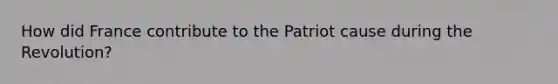 How did France contribute to the Patriot cause during the Revolution?