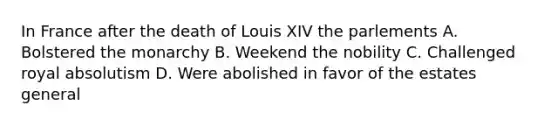 In France after the death of Louis XIV the parlements A. Bolstered the monarchy B. Weekend the nobility C. Challenged royal absolutism D. Were abolished in favor of the estates general