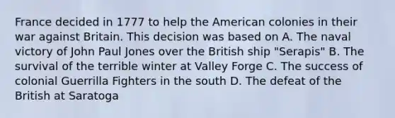 France decided in 1777 to help the American colonies in their war against Britain. This decision was based on A. The naval victory of John Paul Jones over the British ship "Serapis" B. The survival of the terrible winter at Valley Forge C. The success of colonial Guerrilla Fighters in the south D. The defeat of the British at Saratoga