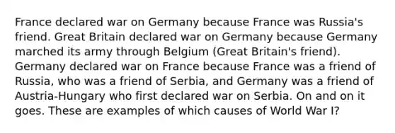 France declared war on Germany because France was Russia's friend. Great Britain declared war on Germany because Germany marched its army through Belgium (Great Britain's friend). Germany declared war on France because France was a friend of Russia, who was a friend of Serbia, and Germany was a friend of Austria-Hungary who first declared war on Serbia. On and on it goes. These are examples of which causes of World War I?