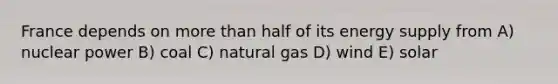 France depends on more than half of its energy supply from A) nuclear power B) coal C) natural gas D) wind E) solar