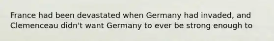 France had been devastated when Germany had invaded, and Clemenceau didn't want Germany to ever be strong enough to