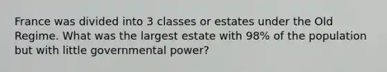 France was divided into 3 classes or estates under the Old Regime. What was the largest estate with 98% of the population but with little governmental power?