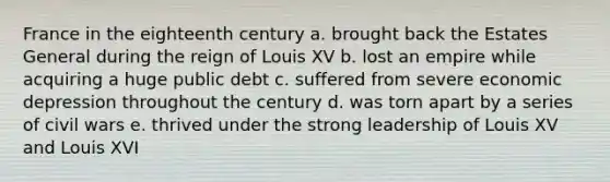 France in the eighteenth century a. brought back the Estates General during the reign of Louis XV b. lost an empire while acquiring a huge public debt c. suffered from severe economic depression throughout the century d. was torn apart by a series of civil wars e. thrived under the strong leadership of Louis XV and Louis XVI