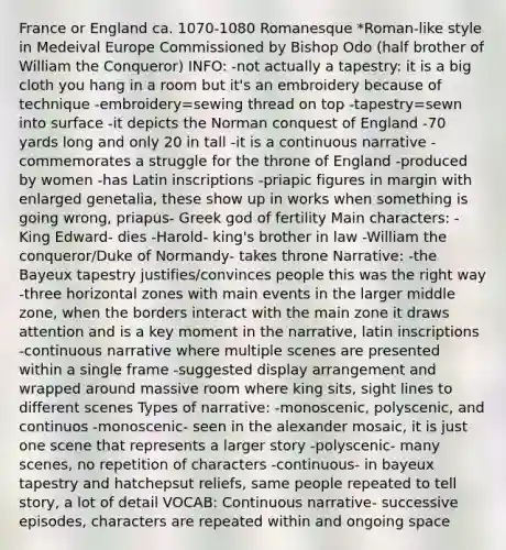 France or England ca. 1070-1080 Romanesque *Roman-like style in Medeival Europe Commissioned by Bishop Odo (half brother of William the Conqueror) INFO: -not actually a tapestry: it is a big cloth you hang in a room but it's an embroidery because of technique -embroidery=sewing thread on top -tapestry=sewn into surface -it depicts the Norman conquest of England -70 yards long and only 20 in tall -it is a continuous narrative -commemorates a struggle for the throne of England -produced by women -has Latin inscriptions -priapic figures in margin with enlarged genetalia, these show up in works when something is going wrong, priapus- Greek god of fertility Main characters: -King Edward- dies -Harold- king's brother in law -William the conqueror/Duke of Normandy- takes throne Narrative: -the Bayeux tapestry justifies/convinces people this was the right way -three horizontal zones with main events in the larger middle zone, when the borders interact with the main zone it draws attention and is a key moment in the narrative, latin inscriptions -continuous narrative where multiple scenes are presented within a single frame -suggested display arrangement and wrapped around massive room where king sits, sight lines to different scenes Types of narrative: -monoscenic, polyscenic, and continuos -monoscenic- seen in the alexander mosaic, it is just one scene that represents a larger story -polyscenic- many scenes, no repetition of characters -continuous- in bayeux tapestry and hatchepsut reliefs, same people repeated to tell story, a lot of detail VOCAB: Continuous narrative- successive episodes, characters are repeated within and ongoing space