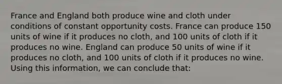 France and England both produce wine and cloth under conditions of constant opportunity costs. France can produce 150 units of wine if it produces no cloth, and 100 units of cloth if it produces no wine. England can produce 50 units of wine if it produces no cloth, and 100 units of cloth if it produces no wine. Using this information, we can conclude that: