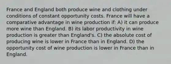 France and England both produce wine and clothing under conditions of constant opportunity costs. France will have a comparative advantage in wine production if: A) it can produce more wine than England. B) its labor productivity in wine production is greater than England's. C) the absolute cost of producing wine is lower in France than in England. D) the opportunity cost of wine production is lower in France than in England.