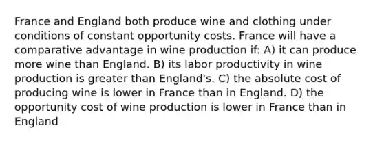 France and England both produce wine and clothing under conditions of constant opportunity costs. France will have a comparative advantage in wine production if: A) it can produce more wine than England. B) its labor productivity in wine production is greater than England's. C) the absolute cost of producing wine is lower in France than in England. D) the opportunity cost of wine production is lower in France than in England