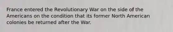 France entered the Revolutionary War on the side of the Americans on the condition that its former North American colonies be returned after the War.