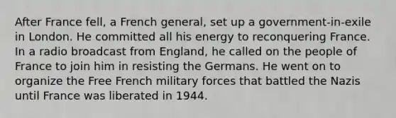 After France fell, a French general, set up a government-in-exile in London. He committed all his energy to reconquering France. In a radio broadcast from England, he called on the people of France to join him in resisting the Germans. He went on to organize the Free French military forces that battled the Nazis until France was liberated in 1944.