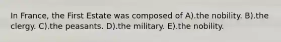 In France, the First Estate was composed of A).the nobility. B).the clergy. C).the peasants. D).the military. E).the nobility.