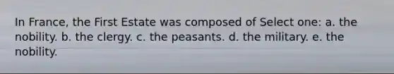 In France, the First Estate was composed of Select one: a. the nobility. b. the clergy. c. the peasants. d. the military. e. the nobility.