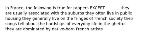 In France, the following is true for rappers EXCEPT ______. they are usually associated with the suburbs they often live in public housing they generally live on the fringes of French society their songs tell about the hardships of everyday life in the ghettos they are dominated by native-born French artists