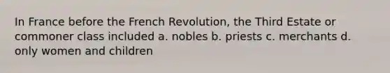 In France before the French Revolution, the Third Estate or commoner class included a. nobles b. priests c. merchants d. only women and children