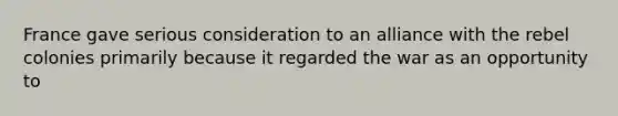 France gave serious consideration to an alliance with the rebel colonies primarily because it regarded the war as an opportunity to