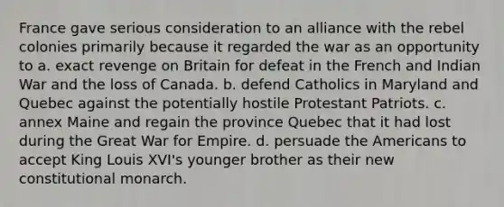 France gave serious consideration to an alliance with the rebel colonies primarily because it regarded the war as an opportunity to a. exact revenge on Britain for defeat in the French and Indian War and the loss of Canada. b. defend Catholics in Maryland and Quebec against the potentially hostile Protestant Patriots. c. annex Maine and regain the province Quebec that it had lost during the Great War for Empire. d. persuade the Americans to accept King Louis XVI's younger brother as their new constitutional monarch.