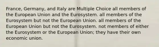 France, Germany, and Italy are Multiple Choice all members of the European Union and the Eurosystem. all members of the Eurosystem but not the European Union. all members of the European Union but not the Eurosystem. not members of either the Eurosystem or the European Union; they have their own economic union.