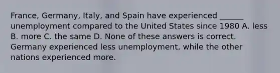 France, Germany, Italy, and Spain have experienced ______ unemployment compared to the United States since 1980 A. less B. more C. the same D. None of these answers is correct. Germany experienced less unemployment, while the other nations experienced more.