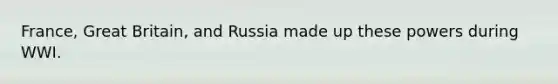 France, Great Britain, and Russia made up these powers during WWI.