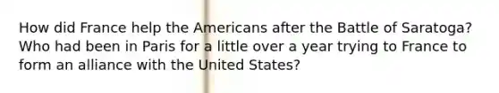 How did France help the Americans after the Battle of Saratoga? Who had been in Paris for a little over a year trying to France to form an alliance with the United States?