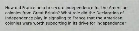 How did France help to secure independence for the American colonies from Great Britain? What role did the Declaration of Independence play in signaling to France that the American colonies were worth supporting in its drive for independence?