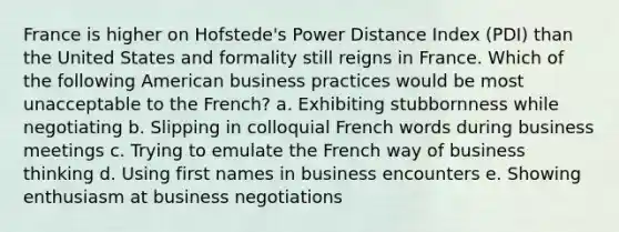 France is higher on Hofstede's Power Distance Index (PDI) than the United States and formality still reigns in France. Which of the following American business practices would be most unacceptable to the French? a. Exhibiting stubbornness while negotiating b. Slipping in colloquial French words during business meetings c. Trying to emulate the French way of business thinking d. Using first names in business encounters e. Showing enthusiasm at business negotiations