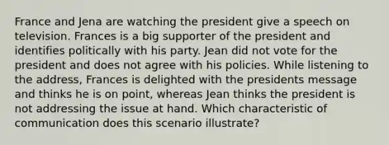 France and Jena are watching the president give a speech on television. Frances is a big supporter of the president and identifies politically with his party. Jean did not vote for the president and does not agree with his policies. While listening to the address, Frances is delighted with the presidents message and thinks he is on point, whereas Jean thinks the president is not addressing the issue at hand. Which characteristic of communication does this scenario illustrate?