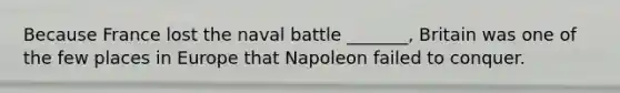 Because France lost the naval battle _______, Britain was one of the few places in Europe that Napoleon failed to conquer.