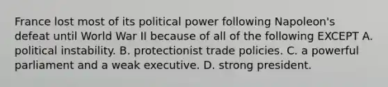 France lost most of its political power following Napoleon's defeat until World War II because of all of the following EXCEPT A. political instability. B. protectionist trade policies. C. a powerful parliament and a weak executive. D. strong president.