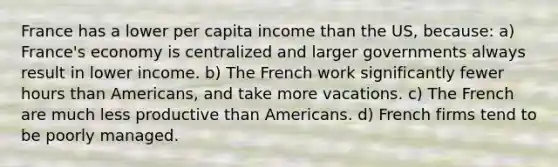 France has a lower per capita income than the US, because: a) France's economy is centralized and larger governments always result in lower income. b) The French work significantly fewer hours than Americans, and take more vacations. c) The French are much less productive than Americans. d) French firms tend to be poorly managed.