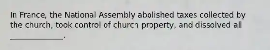 In France, the National Assembly abolished taxes collected by the church, took control of church property, and dissolved all ______________.