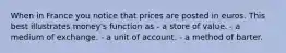 When in France you notice that prices are posted in euros. This best illustrates money's function as - a store of value. - a medium of exchange. - a unit of account. - a method of barter.