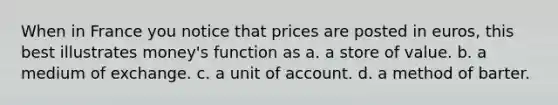 When in France you notice that prices are posted in euros, this best illustrates money's function as a. a store of value. b. a medium of exchange. c. a unit of account. d. a method of barter.