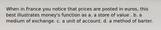 When in France you notice that prices are posted in euros, this best illustrates money's function as a. a store of value . b. a medium of exchange. c. a unit of account. d. a method of barter.