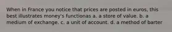 When in France you notice that prices are posted in euros, this best illustrates money's functionas a. a store of value. b. a medium of exchange. c. a unit of account. d. a method of barter