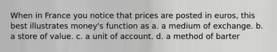 When in France you notice that prices are posted in euros, this best illustrates money's function as a. a medium of exchange. b. a store of value. c. a unit of account. d. a method of barter