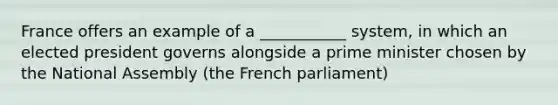 France offers an example of a ___________ system, in which an elected president governs alongside a prime minister chosen by the National Assembly (the French parliament)