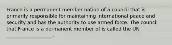 France is a permanent member nation of a council that is primarily responsible for maintaining international peace and security and has the authority to use armed force. The council that France is a permanent member of is called the UN ___________________.