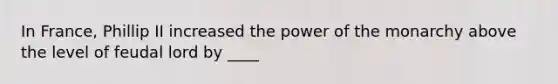 In France, Phillip II increased the power of the monarchy above the level of feudal lord by ____