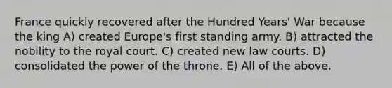 France quickly recovered after the Hundred Years' War because the king A) created Europe's first standing army. B) attracted the nobility to the royal court. C) created new law courts. D) consolidated the power of the throne. E) All of the above.