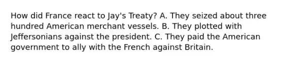 How did France react to Jay's Treaty? A. They seized about three hundred American merchant vessels. B. They plotted with Jeffersonians against the president. C. They paid the American government to ally with the French against Britain.