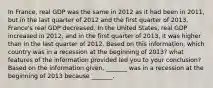 In​ France, real GDP was the same in 2012 as it had been in​ 2011, but in the last quarter of 2012 and the first quarter of​ 2013, France's real GDP decreased. In the United​ States, real GDP increased in​ 2012, and in the first quarter of​ 2013, it was higher than in the last quarter of 2012. Based on this​ information, which country was in a recession at the beginning of​ 2013? what features of the information provided led you to your​ conclusion? Based on the information​ given, _______ was in a recession at the beginning of 2013 because​ _______.