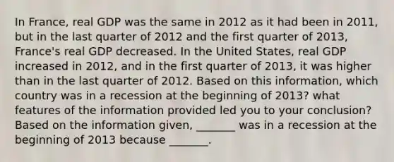 In​ France, real GDP was the same in 2012 as it had been in​ 2011, but in the last quarter of 2012 and the first quarter of​ 2013, France's real GDP decreased. In the United​ States, real GDP increased in​ 2012, and in the first quarter of​ 2013, it was higher than in the last quarter of 2012. Based on this​ information, which country was in a recession at the beginning of​ 2013? what features of the information provided led you to your​ conclusion? Based on the information​ given, _______ was in a recession at the beginning of 2013 because​ _______.