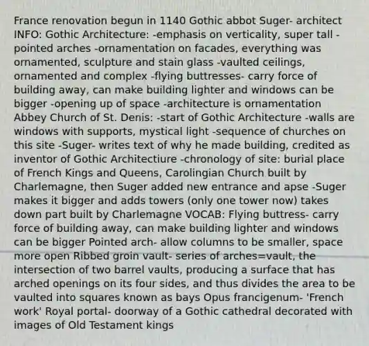 France renovation begun in 1140 Gothic abbot Suger- architect INFO: Gothic Architecture: -emphasis on verticality, super tall -pointed arches -ornamentation on facades, everything was ornamented, sculpture and stain glass -vaulted ceilings, ornamented and complex -flying buttresses- carry force of building away, can make building lighter and windows can be bigger -opening up of space -architecture is ornamentation Abbey Church of St. Denis: -start of Gothic Architecture -walls are windows with supports, mystical light -sequence of churches on this site -Suger- writes text of why he made building, credited as inventor of Gothic Architectiure -chronology of site: burial place of French Kings and Queens, Carolingian Church built by Charlemagne, then Suger added new entrance and apse -Suger makes it bigger and adds towers (only one tower now) takes down part built by Charlemagne VOCAB: Flying buttress- carry force of building away, can make building lighter and windows can be bigger Pointed arch- allow columns to be smaller, space more open Ribbed groin vault- series of arches=vault, the intersection of two barrel vaults, producing a surface that has arched openings on its four sides, and thus divides the area to be vaulted into squares known as bays Opus francigenum- 'French work' Royal portal- doorway of a Gothic cathedral decorated with images of Old Testament kings