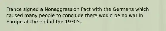 France signed a Nonaggression Pact with the Germans which caused many people to conclude there would be no war in Europe at the end of the 1930's.