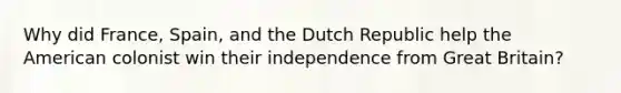 Why did France, Spain, and the Dutch Republic help the American colonist win their independence from Great Britain?