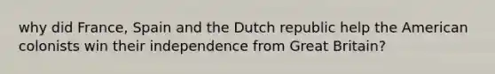 why did France, Spain and the Dutch republic help the American colonists win their independence from Great Britain?