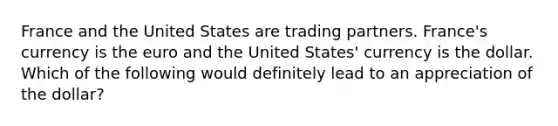 France and the United States are trading partners. France's currency is the euro and the United States' currency is the dollar. Which of the following would definitely lead to an appreciation of the dollar?