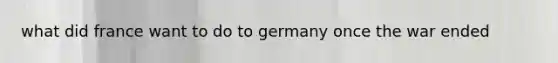 what did france want to do to germany once the war ended